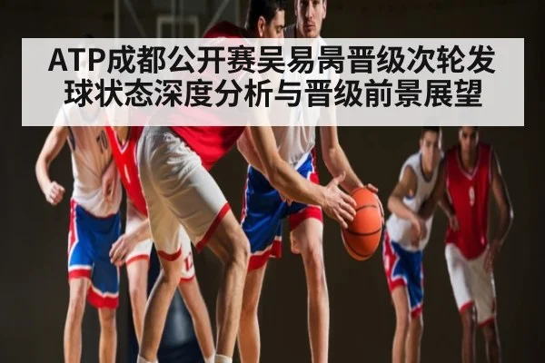 ATP成都公开赛吴易昺晋级次轮发球状态深度分析与晋级前景展望（c7c7）