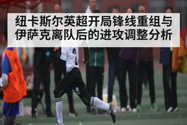 纽卡斯尔英超开局锋线重组与伊萨克离队后的进攻调整分析 - c7c7