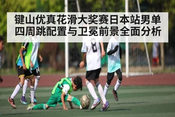键山优真花滑大奖赛日本站男单四周跳配置与卫冕前景全面分析（c7c7）
